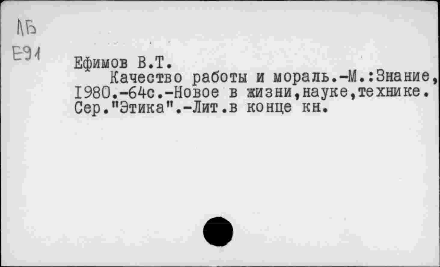 ﻿Ефимов В.Т.
Качество работы и мораль.-М.:3нание 1980.-64с.-Новое в жизни,науке»технике. Сер."Этика”.-Лит.в конце кн.